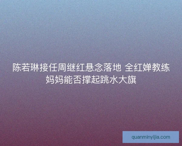 陈若琳接任周继红悬念落地 全红婵教练妈妈能否撑起跳水大旗