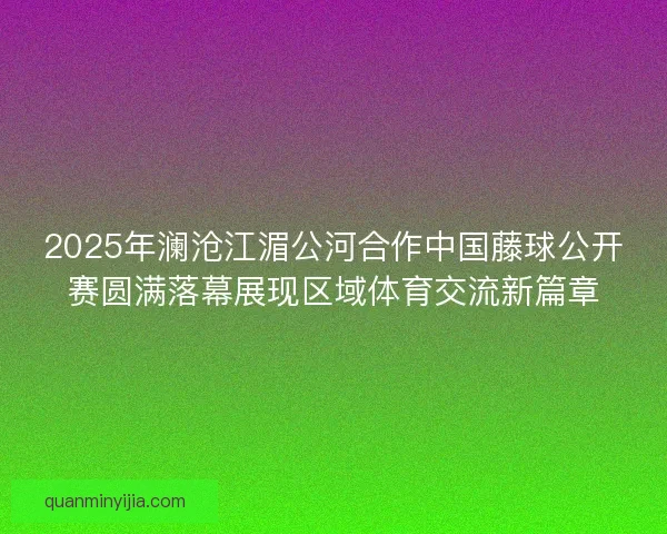 2025年澜沧江湄公河合作中国藤球公开赛圆满落幕展现区域体育交流新篇章