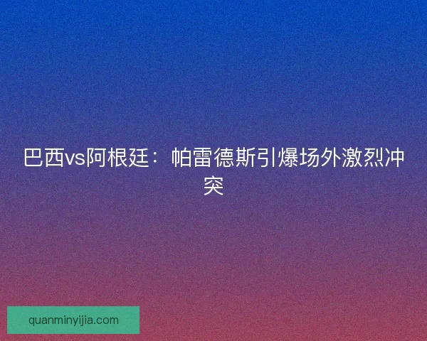 巴西vs阿根廷：帕雷德斯引爆场外激烈冲突