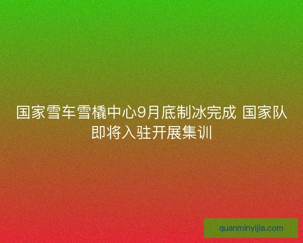 国家雪车雪橇中心9月底制冰完成 国家队即将入驻开展集训